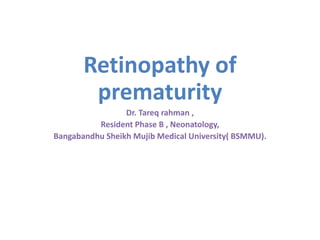 Retinopathy of
prematurity
Dr. Tareq rahman ,
Resident Phase B , Neonatology,
Bangabandhu Sheikh Mujib Medical University( BSMMU).
 