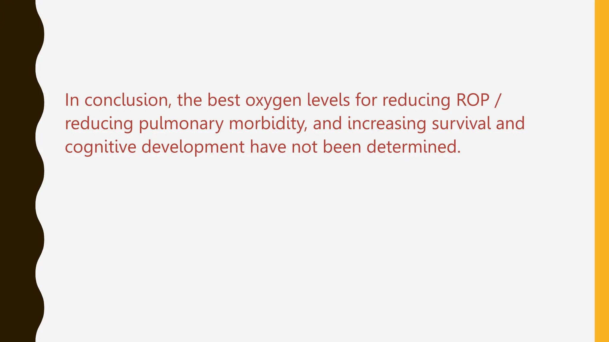 In conclusion, the best oxygen levels for reducing ROP /
reducing pulmonary morbidity, and increasing survival and
cognitive development have not been determined.
 