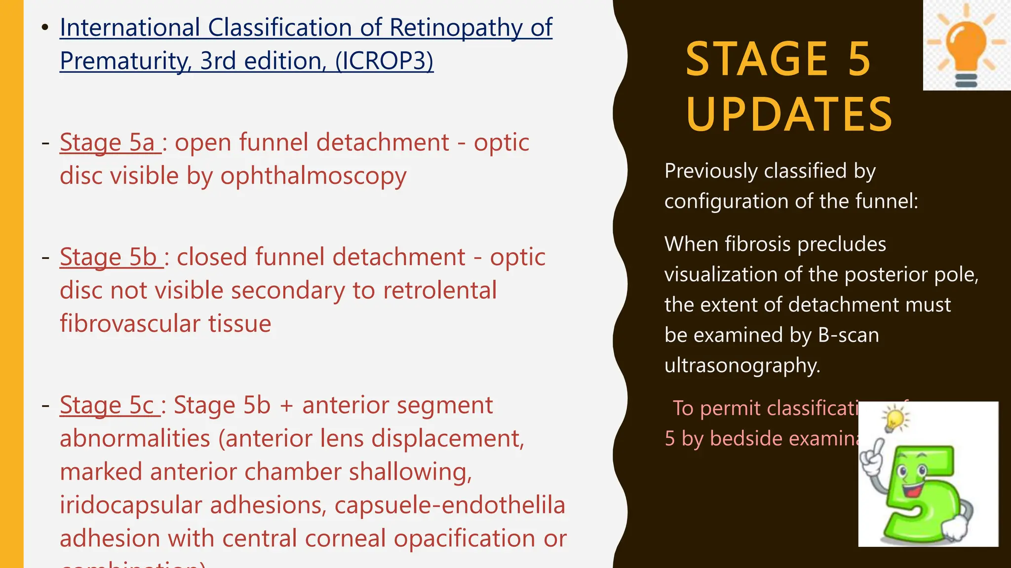 STAGE 5
UPDATES
• International Classification of Retinopathy of
Prematurity, 3rd edition, (ICROP3)
- Stage 5a : open funnel detachment - optic
disc visible by ophthalmoscopy
- Stage 5b : closed funnel detachment - optic
disc not visible secondary to retrolental
fibrovascular tissue
- Stage 5c : Stage 5b + anterior segment
abnormalities (anterior lens displacement,
marked anterior chamber shallowing,
iridocapsular adhesions, capsuele-endothelila
adhesion with central corneal opacification or
Previously classified by
configuration of the funnel:
When fibrosis precludes
visualization of the posterior pole,
the extent of detachment must
be examined by B-scan
ultrasonography.
-To permit classification of stage
5 by bedside examination
 