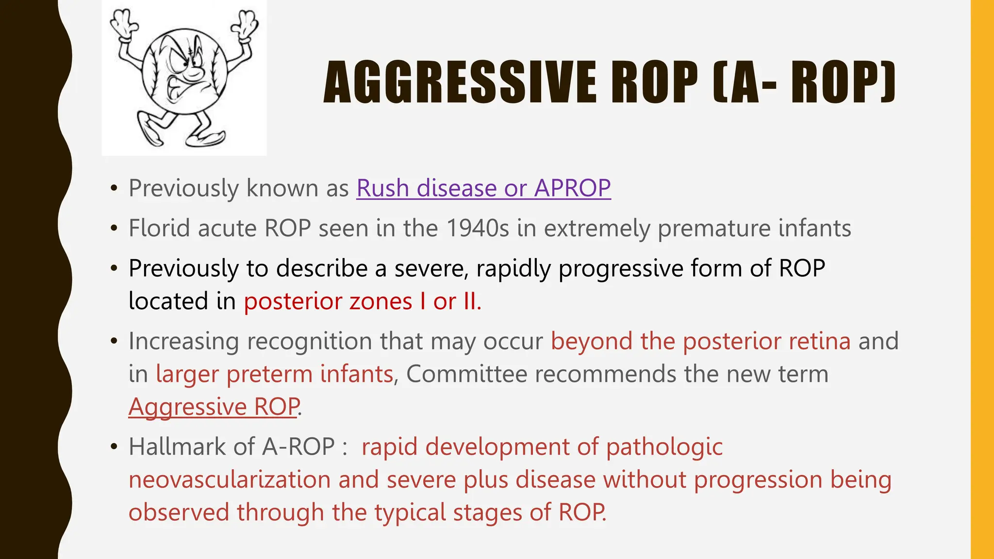 AGGRESSIVE ROP (A- ROP)
• Previously known as Rush disease or APROP
• Florid acute ROP seen in the 1940s in extremely premature infants
• Previously to describe a severe, rapidly progressive form of ROP
located in posterior zones I or II.
• Increasing recognition that may occur beyond the posterior retina and
in larger preterm infants, Committee recommends the new term
Aggressive ROP.
• Hallmark of A-ROP : rapid development of pathologic
neovascularization and severe plus disease without progression being
observed through the typical stages of ROP.
 