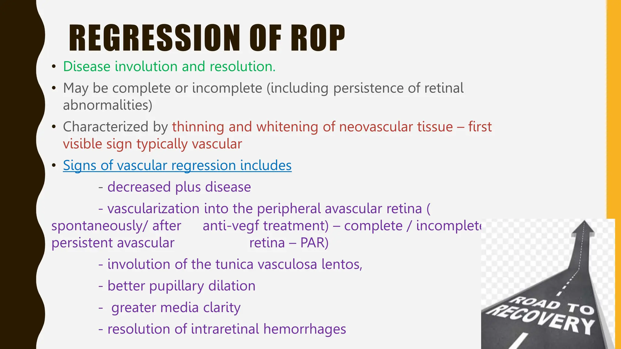 REGRESSION OF ROP
• Disease involution and resolution.
• May be complete or incomplete (including persistence of retinal
abnormalities)
• Characterized by thinning and whitening of neovascular tissue – first
visible sign typically vascular
• Signs of vascular regression includes
- decreased plus disease
- vascularization into the peripheral avascular retina (
spontaneously/ after anti-vegf treatment) – complete / incomplete (
persistent avascular retina – PAR)
- involution of the tunica vasculosa lentos,
- better pupillary dilation
- greater media clarity
- resolution of intraretinal hemorrhages
 
