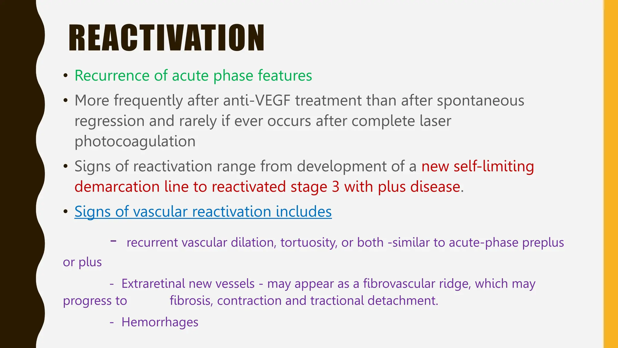 REACTIVATION
• Recurrence of acute phase features
• More frequently after anti-VEGF treatment than after spontaneous
regression and rarely if ever occurs after complete laser
photocoagulation
• Signs of reactivation range from development of a new self-limiting
demarcation line to reactivated stage 3 with plus disease.
• Signs of vascular reactivation includes
- recurrent vascular dilation, tortuosity, or both -similar to acute-phase preplus
or plus
- Extraretinal new vessels - may appear as a fibrovascular ridge, which may
progress to fibrosis, contraction and tractional detachment.
- Hemorrhages
 