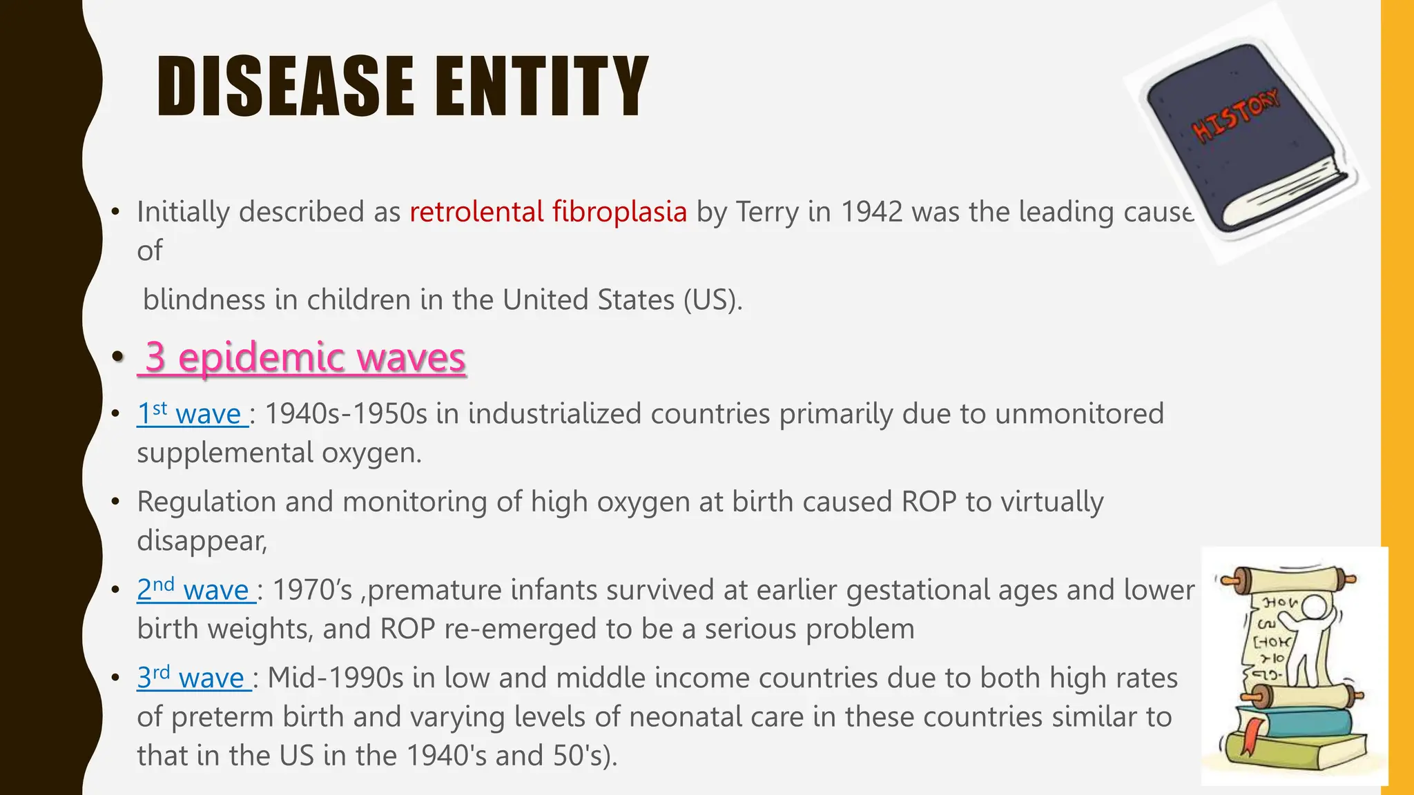 DISEASE ENTITY
• Initially described as retrolental fibroplasia by Terry in 1942 was the leading cause
of
blindness in children in the United States (US).
• 3 epidemic waves
• 1st wave : 1940s-1950s in industrialized countries primarily due to unmonitored
supplemental oxygen.
• Regulation and monitoring of high oxygen at birth caused ROP to virtually
disappear,
• 2nd wave : 1970’s ,premature infants survived at earlier gestational ages and lower
birth weights, and ROP re-emerged to be a serious problem
• 3rd wave : Mid-1990s in low and middle income countries due to both high rates
of preterm birth and varying levels of neonatal care in these countries similar to
that in the US in the 1940's and 50's).
 