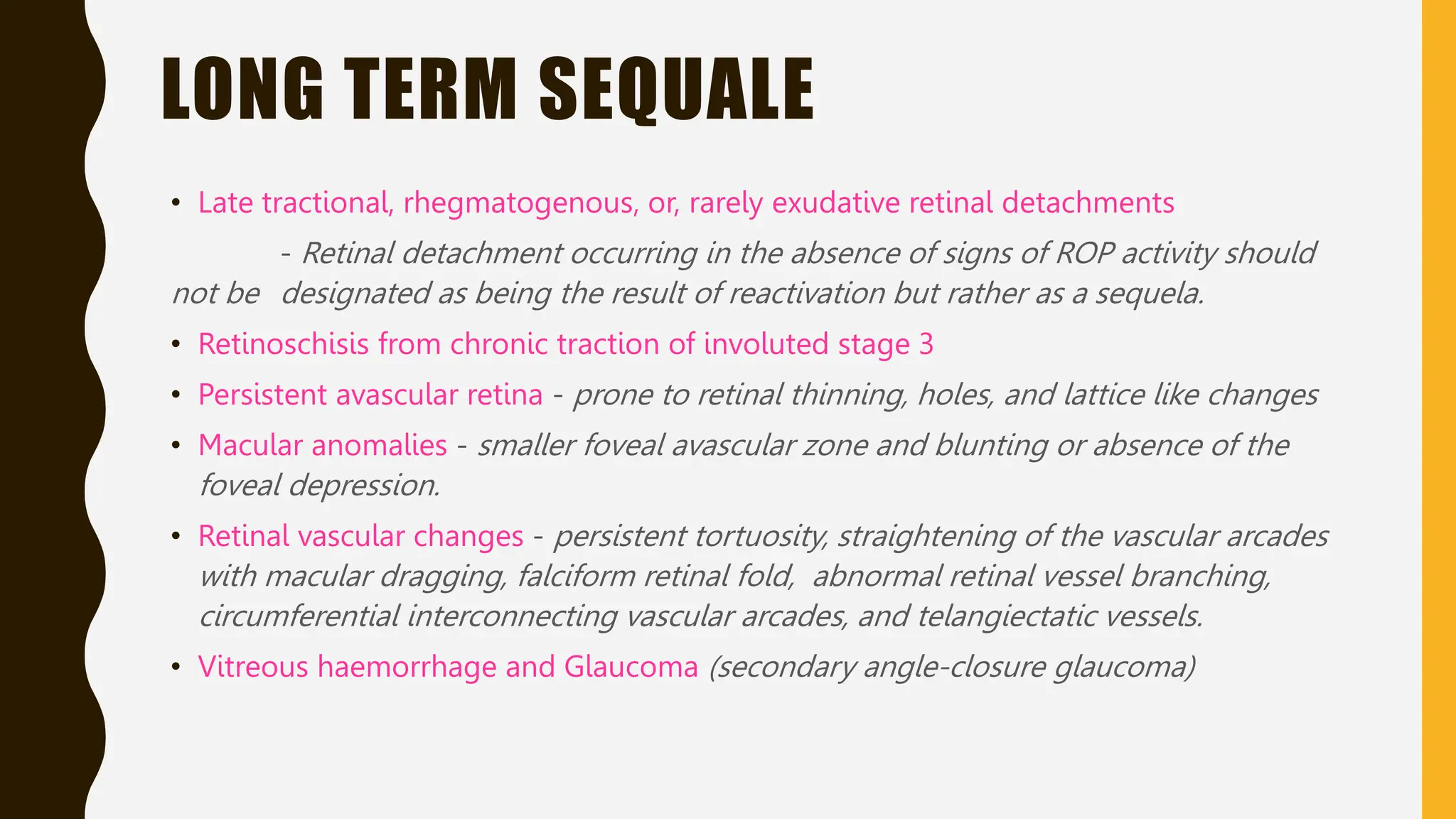 LONG TERM SEQUALE
• Late tractional, rhegmatogenous, or, rarely exudative retinal detachments
- Retinal detachment occurring in the absence of signs of ROP activity should
not be designated as being the result of reactivation but rather as a sequela.
• Retinoschisis from chronic traction of involuted stage 3
• Persistent avascular retina - prone to retinal thinning, holes, and lattice like changes
• Macular anomalies - smaller foveal avascular zone and blunting or absence of the
foveal depression.
• Retinal vascular changes - persistent tortuosity, straightening of the vascular arcades
with macular dragging, falciform retinal fold, abnormal retinal vessel branching,
circumferential interconnecting vascular arcades, and telangiectatic vessels.
• Vitreous haemorrhage and Glaucoma (secondary angle-closure glaucoma)
 
