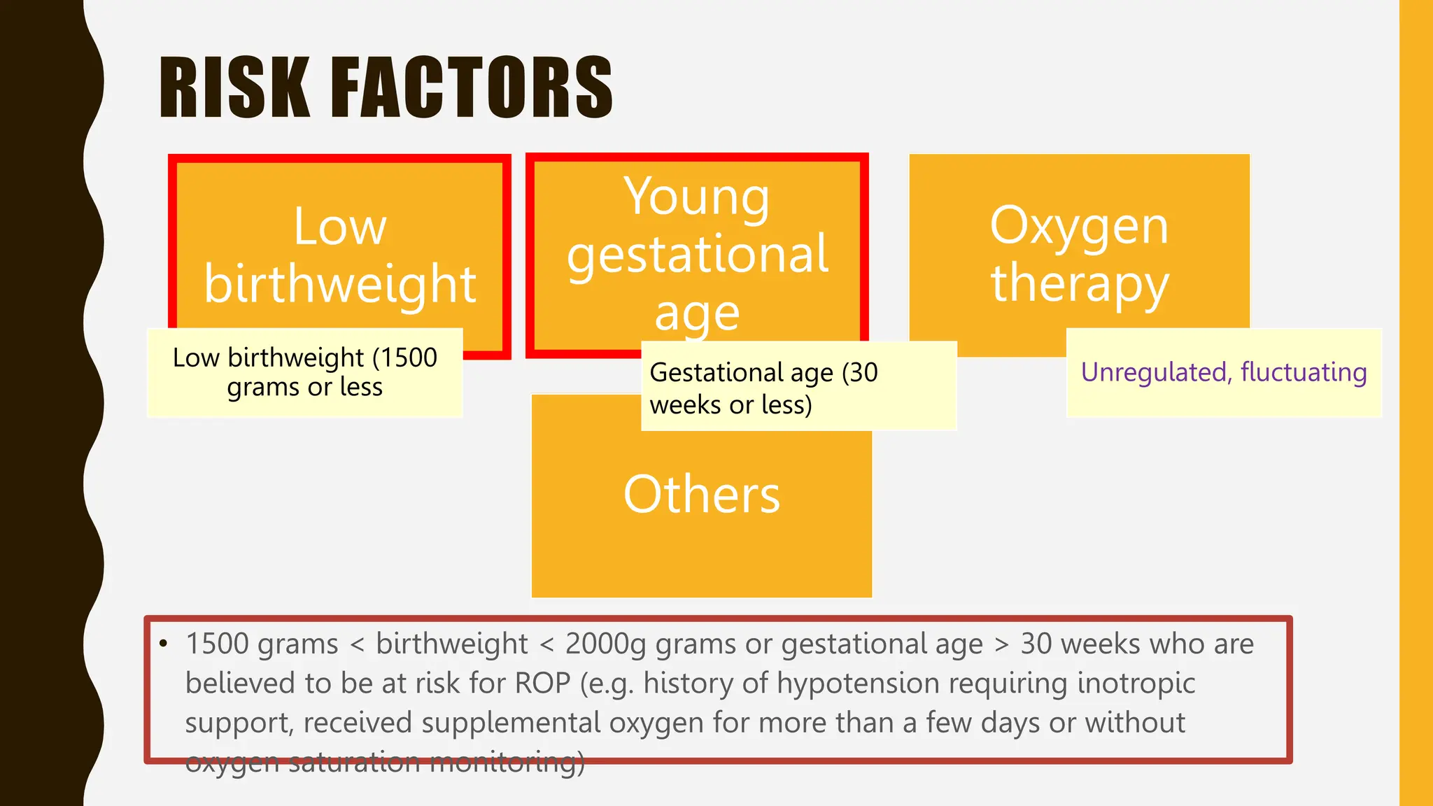 RISK FACTORS
Low
birthweight
Young
gestational
age
Oxygen
therapy
Others
Unregulated, fluctuating
Gestational age (30
weeks or less)
Low birthweight (1500
grams or less
• 1500 grams < birthweight < 2000g grams or gestational age > 30 weeks who are
believed to be at risk for ROP (e.g. history of hypotension requiring inotropic
support, received supplemental oxygen for more than a few days or without
oxygen saturation monitoring)
 