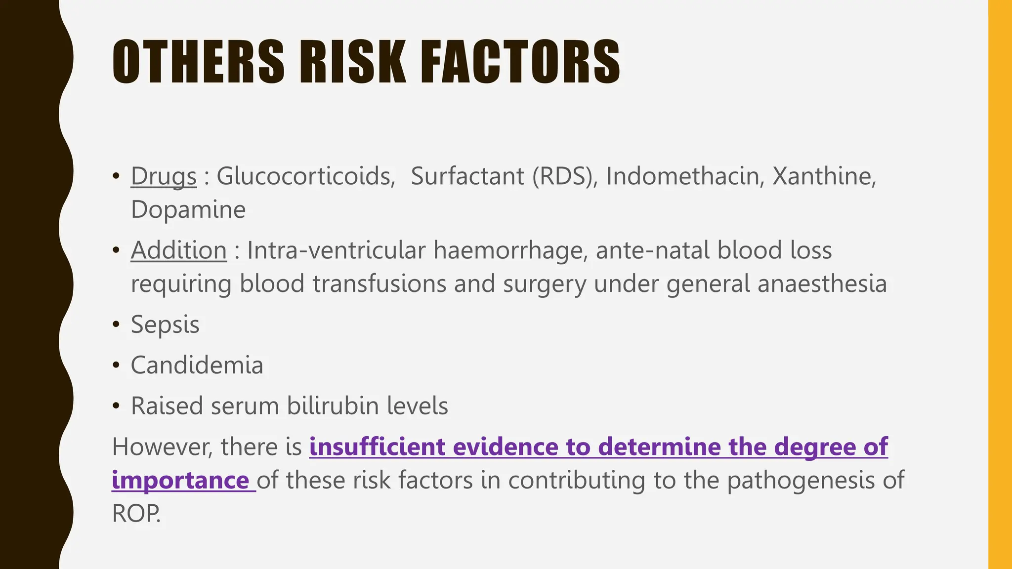 OTHERS RISK FACTORS
• Drugs : Glucocorticoids, Surfactant (RDS), Indomethacin, Xanthine,
Dopamine
• Addition : Intra-ventricular haemorrhage, ante-natal blood loss
requiring blood transfusions and surgery under general anaesthesia
• Sepsis
• Candidemia
• Raised serum bilirubin levels
However, there is insufficient evidence to determine the degree of
importance of these risk factors in contributing to the pathogenesis of
ROP.
 