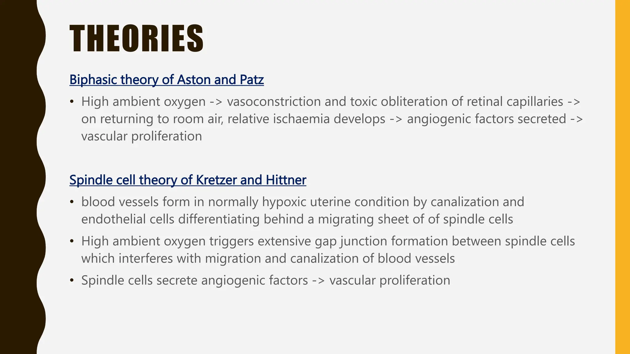 THEORIES
Biphasic theory of Aston and Patz
• High ambient oxygen -> vasoconstriction and toxic obliteration of retinal capillaries ->
on returning to room air, relative ischaemia develops -> angiogenic factors secreted ->
vascular proliferation
Spindle cell theory of Kretzer and Hittner
• blood vessels form in normally hypoxic uterine condition by canalization and
endothelial cells differentiating behind a migrating sheet of of spindle cells
• High ambient oxygen triggers extensive gap junction formation between spindle cells
which interferes with migration and canalization of blood vessels
• Spindle cells secrete angiogenic factors -> vascular proliferation
 