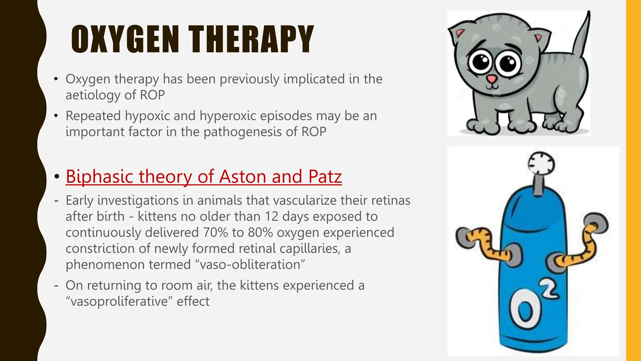 OXYGEN THERAPY
• Oxygen therapy has been previously implicated in the
aetiology of ROP
• Repeated hypoxic and hyperoxic episodes may be an
important factor in the pathogenesis of ROP
• Biphasic theory of Aston and Patz
- Early investigations in animals that vascularize their retinas
after birth - kittens no older than 12 days exposed to
continuously delivered 70% to 80% oxygen experienced
constriction of newly formed retinal capillaries, a
phenomenon termed “vaso-obliteration”
- On returning to room air, the kittens experienced a
“vasoproliferative” effect
 