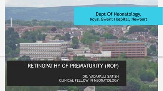 RETINOPATHY OF PREMATURITY (ROP)
DR. VADAPALLI SATISH
CLINICAL FELLOW IN NEONATOLOGY
2/21/2017
Dept Of Neonatology,
Royal Gwent Hospital, Newport
 