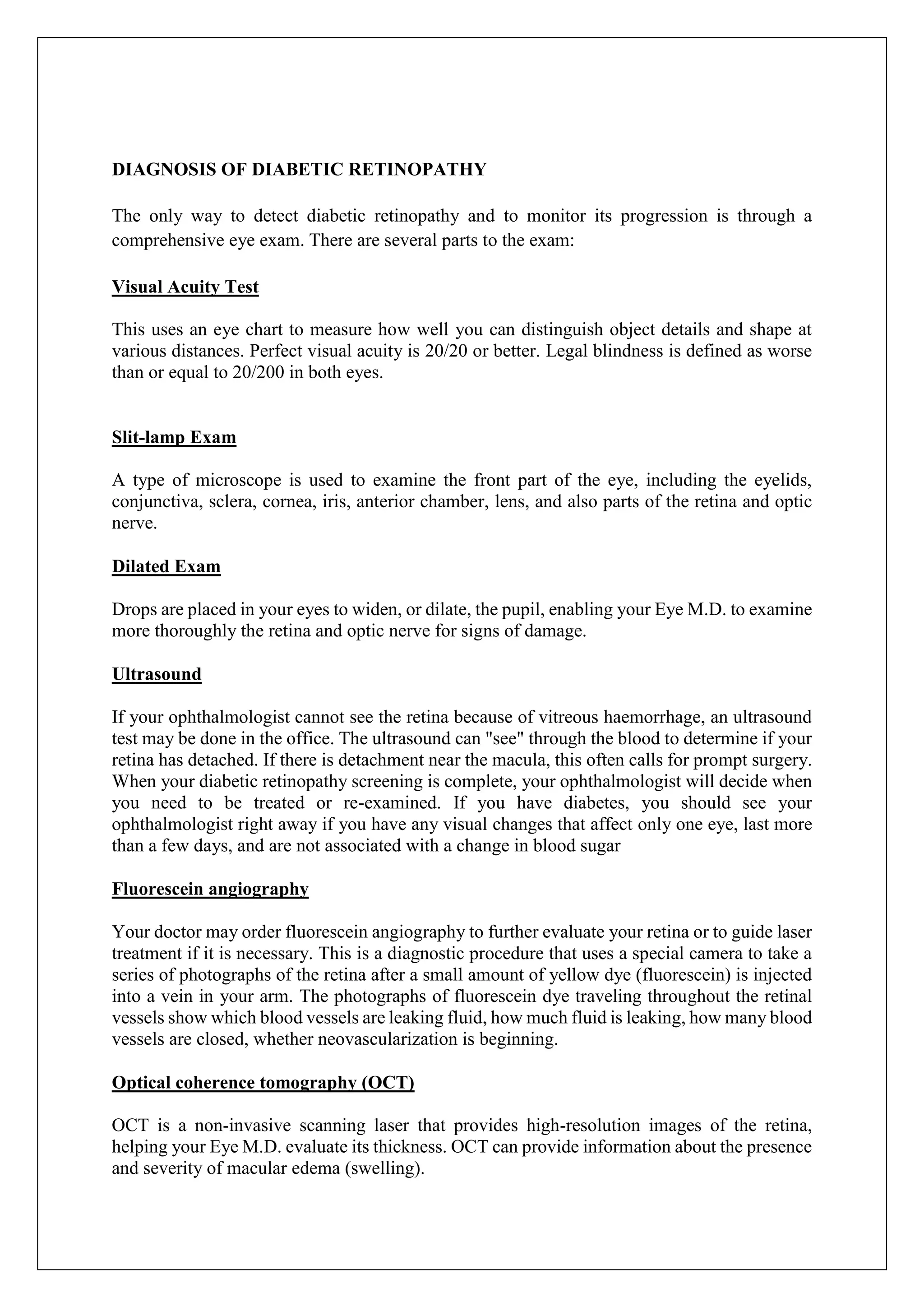 DIAGNOSIS OF DIABETIC RETINOPATHY
The only way to detect diabetic retinopathy and to monitor its progression is through a
comprehensive eye exam. There are several parts to the exam:
Visual Acuity Test
This uses an eye chart to measure how well you can distinguish object details and shape at
various distances. Perfect visual acuity is 20/20 or better. Legal blindness is defined as worse
than or equal to 20/200 in both eyes.
Slit-lamp Exam
A type of microscope is used to examine the front part of the eye, including the eyelids,
conjunctiva, sclera, cornea, iris, anterior chamber, lens, and also parts of the retina and optic
nerve.
Dilated Exam
Drops are placed in your eyes to widen, or dilate, the pupil, enabling your Eye M.D. to examine
more thoroughly the retina and optic nerve for signs of damage.
Ultrasound
If your ophthalmologist cannot see the retina because of vitreous haemorrhage, an ultrasound
test may be done in the office. The ultrasound can "see" through the blood to determine if your
retina has detached. If there is detachment near the macula, this often calls for prompt surgery.
When your diabetic retinopathy screening is complete, your ophthalmologist will decide when
you need to be treated or re-examined. If you have diabetes, you should see your
ophthalmologist right away if you have any visual changes that affect only one eye, last more
than a few days, and are not associated with a change in blood sugar
Fluorescein angiography
Your doctor may order fluorescein angiography to further evaluate your retina or to guide laser
treatment if it is necessary. This is a diagnostic procedure that uses a special camera to take a
series of photographs of the retina after a small amount of yellow dye (fluorescein) is injected
into a vein in your arm. The photographs of fluorescein dye traveling throughout the retinal
vessels show which blood vessels are leaking fluid, how much fluid is leaking, how many blood
vessels are closed, whether neovascularization is beginning.
Optical coherence tomography (OCT)
OCT is a non-invasive scanning laser that provides high-resolution images of the retina,
helping your Eye M.D. evaluate its thickness. OCT can provide information about the presence
and severity of macular edema (swelling).
 