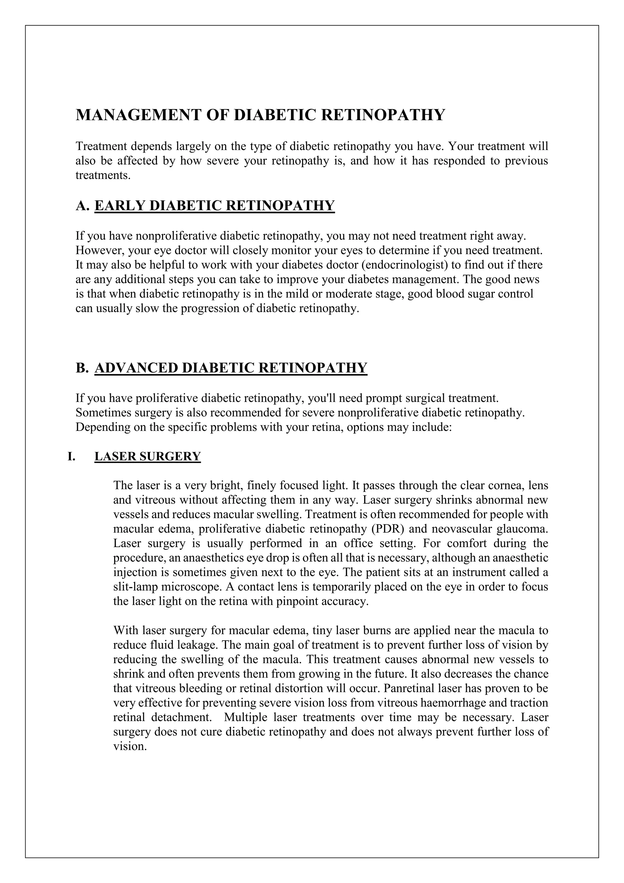 MANAGEMENT OF DIABETIC RETINOPATHY
Treatment depends largely on the type of diabetic retinopathy you have. Your treatment will
also be affected by how severe your retinopathy is, and how it has responded to previous
treatments.
A. EARLY DIABETIC RETINOPATHY
If you have nonproliferative diabetic retinopathy, you may not need treatment right away.
However, your eye doctor will closely monitor your eyes to determine if you need treatment.
It may also be helpful to work with your diabetes doctor (endocrinologist) to find out if there
are any additional steps you can take to improve your diabetes management. The good news
is that when diabetic retinopathy is in the mild or moderate stage, good blood sugar control
can usually slow the progression of diabetic retinopathy.
B. ADVANCED DIABETIC RETINOPATHY
If you have proliferative diabetic retinopathy, you'll need prompt surgical treatment.
Sometimes surgery is also recommended for severe nonproliferative diabetic retinopathy.
Depending on the specific problems with your retina, options may include:
I. LASER SURGERY
The laser is a very bright, finely focused light. It passes through the clear cornea, lens
and vitreous without affecting them in any way. Laser surgery shrinks abnormal new
vessels and reduces macular swelling. Treatment is often recommended for people with
macular edema, proliferative diabetic retinopathy (PDR) and neovascular glaucoma.
Laser surgery is usually performed in an office setting. For comfort during the
procedure, an anaesthetics eye drop is often all that is necessary, although an anaesthetic
injection is sometimes given next to the eye. The patient sits at an instrument called a
slit-lamp microscope. A contact lens is temporarily placed on the eye in order to focus
the laser light on the retina with pinpoint accuracy.
With laser surgery for macular edema, tiny laser burns are applied near the macula to
reduce fluid leakage. The main goal of treatment is to prevent further loss of vision by
reducing the swelling of the macula. This treatment causes abnormal new vessels to
shrink and often prevents them from growing in the future. It also decreases the chance
that vitreous bleeding or retinal distortion will occur. Panretinal laser has proven to be
very effective for preventing severe vision loss from vitreous haemorrhage and traction
retinal detachment. Multiple laser treatments over time may be necessary. Laser
surgery does not cure diabetic retinopathy and does not always prevent further loss of
vision.
 