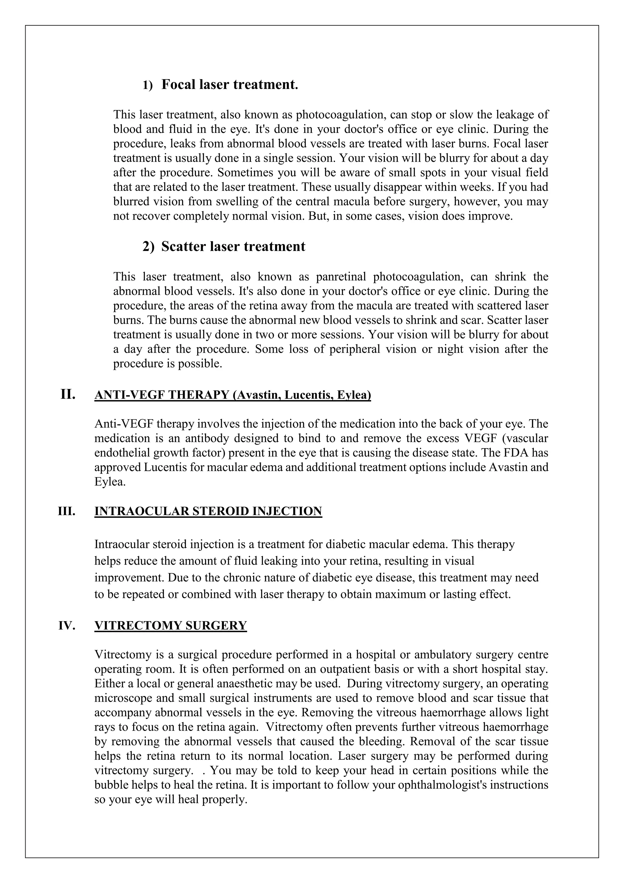 1) Focal laser treatment.
This laser treatment, also known as photocoagulation, can stop or slow the leakage of
blood and fluid in the eye. It's done in your doctor's office or eye clinic. During the
procedure, leaks from abnormal blood vessels are treated with laser burns. Focal laser
treatment is usually done in a single session. Your vision will be blurry for about a day
after the procedure. Sometimes you will be aware of small spots in your visual field
that are related to the laser treatment. These usually disappear within weeks. If you had
blurred vision from swelling of the central macula before surgery, however, you may
not recover completely normal vision. But, in some cases, vision does improve.
2) Scatter laser treatment
This laser treatment, also known as panretinal photocoagulation, can shrink the
abnormal blood vessels. It's also done in your doctor's office or eye clinic. During the
procedure, the areas of the retina away from the macula are treated with scattered laser
burns. The burns cause the abnormal new blood vessels to shrink and scar. Scatter laser
treatment is usually done in two or more sessions. Your vision will be blurry for about
a day after the procedure. Some loss of peripheral vision or night vision after the
procedure is possible.
II. ANTI-VEGF THERAPY (Avastin, Lucentis, Eylea)
Anti-VEGF therapy involves the injection of the medication into the back of your eye. The
medication is an antibody designed to bind to and remove the excess VEGF (vascular
endothelial growth factor) present in the eye that is causing the disease state. The FDA has
approved Lucentis for macular edema and additional treatment options include Avastin and
Eylea.
III. INTRAOCULAR STEROID INJECTION
Intraocular steroid injection is a treatment for diabetic macular edema. This therapy
helps reduce the amount of fluid leaking into your retina, resulting in visual
improvement. Due to the chronic nature of diabetic eye disease, this treatment may need
to be repeated or combined with laser therapy to obtain maximum or lasting effect.
IV. VITRECTOMY SURGERY
Vitrectomy is a surgical procedure performed in a hospital or ambulatory surgery centre
operating room. It is often performed on an outpatient basis or with a short hospital stay.
Either a local or general anaesthetic may be used. During vitrectomy surgery, an operating
microscope and small surgical instruments are used to remove blood and scar tissue that
accompany abnormal vessels in the eye. Removing the vitreous haemorrhage allows light
rays to focus on the retina again. Vitrectomy often prevents further vitreous haemorrhage
by removing the abnormal vessels that caused the bleeding. Removal of the scar tissue
helps the retina return to its normal location. Laser surgery may be performed during
vitrectomy surgery. . You may be told to keep your head in certain positions while the
bubble helps to heal the retina. It is important to follow your ophthalmologist's instructions
so your eye will heal properly.
 