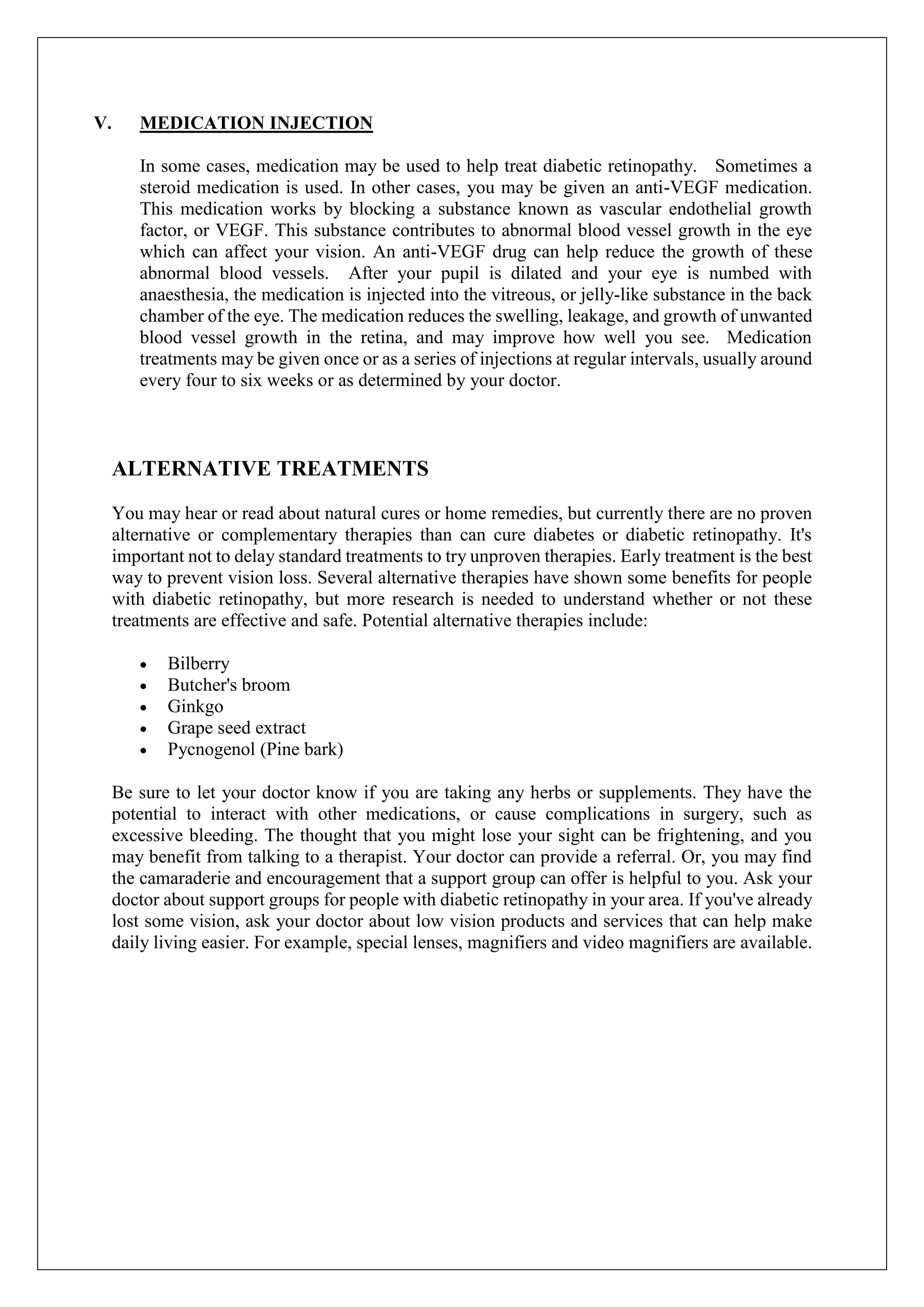 V. MEDICATION INJECTION
In some cases, medication may be used to help treat diabetic retinopathy. Sometimes a
steroid medication is used. In other cases, you may be given an anti-VEGF medication.
This medication works by blocking a substance known as vascular endothelial growth
factor, or VEGF. This substance contributes to abnormal blood vessel growth in the eye
which can affect your vision. An anti-VEGF drug can help reduce the growth of these
abnormal blood vessels. After your pupil is dilated and your eye is numbed with
anaesthesia, the medication is injected into the vitreous, or jelly-like substance in the back
chamber of the eye. The medication reduces the swelling, leakage, and growth of unwanted
blood vessel growth in the retina, and may improve how well you see. Medication
treatments may be given once or as a series of injections at regular intervals, usually around
every four to six weeks or as determined by your doctor.
ALTERNATIVE TREATMENTS
You may hear or read about natural cures or home remedies, but currently there are no proven
alternative or complementary therapies than can cure diabetes or diabetic retinopathy. It's
important not to delay standard treatments to try unproven therapies. Early treatment is the best
way to prevent vision loss. Several alternative therapies have shown some benefits for people
with diabetic retinopathy, but more research is needed to understand whether or not these
treatments are effective and safe. Potential alternative therapies include:
 Bilberry
 Butcher's broom
 Ginkgo
 Grape seed extract
 Pycnogenol (Pine bark)
Be sure to let your doctor know if you are taking any herbs or supplements. They have the
potential to interact with other medications, or cause complications in surgery, such as
excessive bleeding. The thought that you might lose your sight can be frightening, and you
may benefit from talking to a therapist. Your doctor can provide a referral. Or, you may find
the camaraderie and encouragement that a support group can offer is helpful to you. Ask your
doctor about support groups for people with diabetic retinopathy in your area. If you've already
lost some vision, ask your doctor about low vision products and services that can help make
daily living easier. For example, special lenses, magnifiers and video magnifiers are available.
 