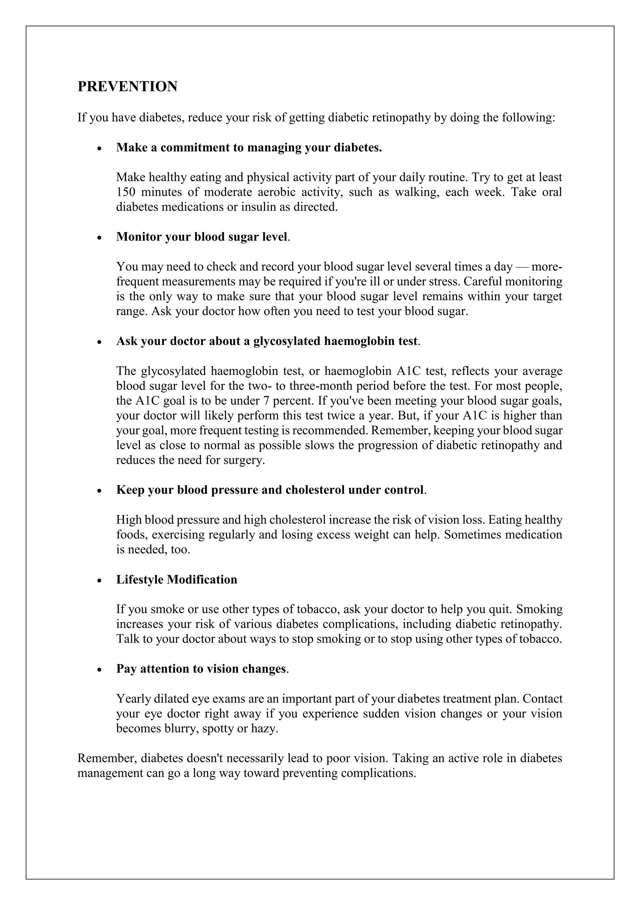 PREVENTION
If you have diabetes, reduce your risk of getting diabetic retinopathy by doing the following:
 Make a commitment to managing your diabetes.
Make healthy eating and physical activity part of your daily routine. Try to get at least
150 minutes of moderate aerobic activity, such as walking, each week. Take oral
diabetes medications or insulin as directed.
 Monitor your blood sugar level.
You may need to check and record your blood sugar level several times a day — more-
frequent measurements may be required if you're ill or under stress. Careful monitoring
is the only way to make sure that your blood sugar level remains within your target
range. Ask your doctor how often you need to test your blood sugar.
 Ask your doctor about a glycosylated haemoglobin test.
The glycosylated haemoglobin test, or haemoglobin A1C test, reflects your average
blood sugar level for the two- to three-month period before the test. For most people,
the A1C goal is to be under 7 percent. If you've been meeting your blood sugar goals,
your doctor will likely perform this test twice a year. But, if your A1C is higher than
your goal, more frequent testing is recommended. Remember, keeping your blood sugar
level as close to normal as possible slows the progression of diabetic retinopathy and
reduces the need for surgery.
 Keep your blood pressure and cholesterol under control.
High blood pressure and high cholesterol increase the risk of vision loss. Eating healthy
foods, exercising regularly and losing excess weight can help. Sometimes medication
is needed, too.
 Lifestyle Modification
If you smoke or use other types of tobacco, ask your doctor to help you quit. Smoking
increases your risk of various diabetes complications, including diabetic retinopathy.
Talk to your doctor about ways to stop smoking or to stop using other types of tobacco.
 Pay attention to vision changes.
Yearly dilated eye exams are an important part of your diabetes treatment plan. Contact
your eye doctor right away if you experience sudden vision changes or your vision
becomes blurry, spotty or hazy.
Remember, diabetes doesn't necessarily lead to poor vision. Taking an active role in diabetes
management can go a long way toward preventing complications.
 