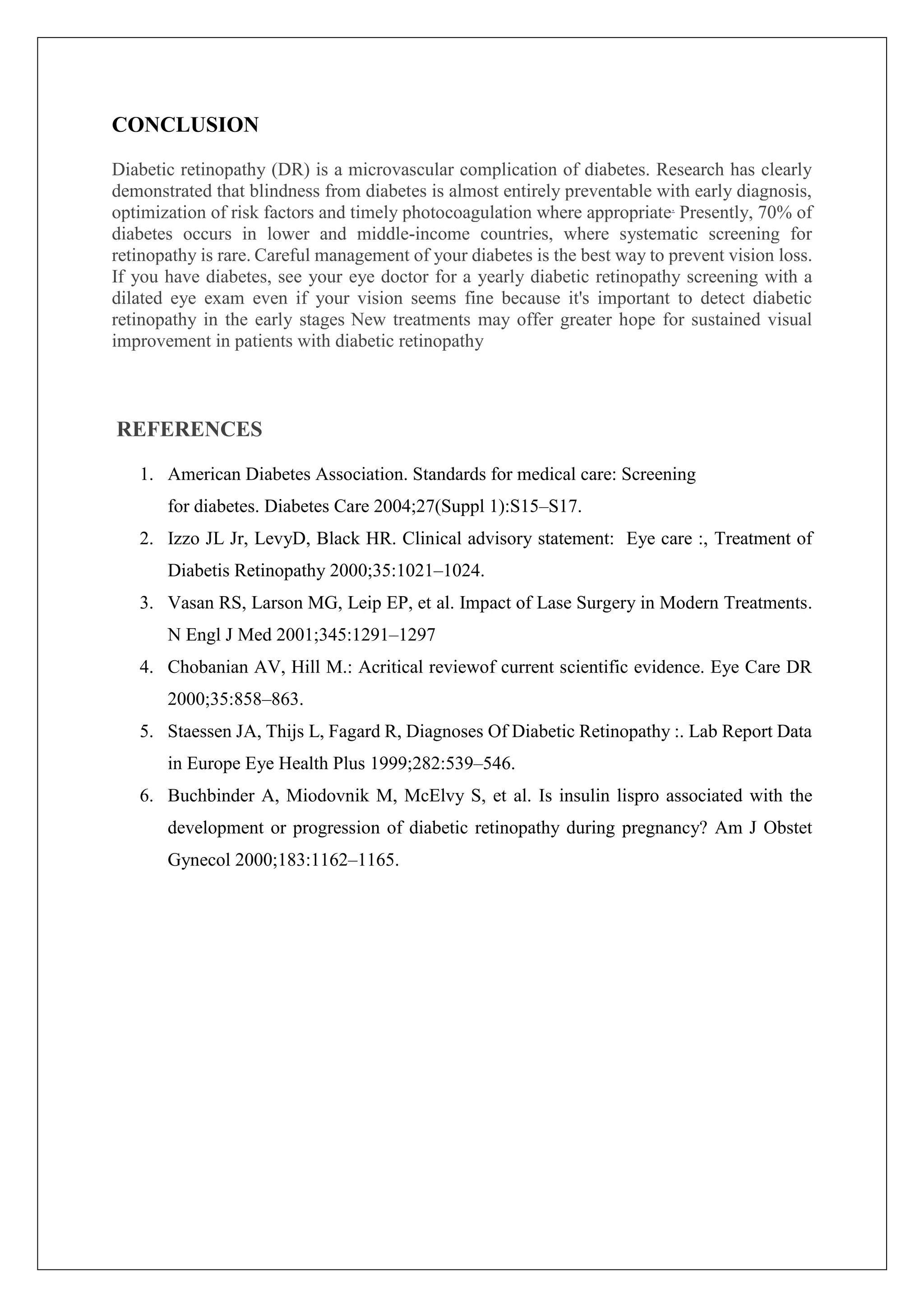 CONCLUSION
Diabetic retinopathy (DR) is a microvascular complication of diabetes. Research has clearly
demonstrated that blindness from diabetes is almost entirely preventable with early diagnosis,
optimization of risk factors and timely photocoagulation where appropriate.
Presently, 70% of
diabetes occurs in lower and middle-income countries, where systematic screening for
retinopathy is rare. Careful management of your diabetes is the best way to prevent vision loss.
If you have diabetes, see your eye doctor for a yearly diabetic retinopathy screening with a
dilated eye exam even if your vision seems fine because it's important to detect diabetic
retinopathy in the early stages New treatments may offer greater hope for sustained visual
improvement in patients with diabetic retinopathy
REFERENCES
1. American Diabetes Association. Standards for medical care: Screening
for diabetes. Diabetes Care 2004;27(Suppl 1):S15–S17.
2. Izzo JL Jr, LevyD, Black HR. Clinical advisory statement: Eye care :, Treatment of
Diabetis Retinopathy 2000;35:1021–1024.
3. Vasan RS, Larson MG, Leip EP, et al. Impact of Lase Surgery in Modern Treatments.
N Engl J Med 2001;345:1291–1297
4. Chobanian AV, Hill M.: Acritical reviewof current scientific evidence. Eye Care DR
2000;35:858–863.
5. Staessen JA, Thijs L, Fagard R, Diagnoses Of Diabetic Retinopathy :. Lab Report Data
in Europe Eye Health Plus 1999;282:539–546.
6. Buchbinder A, Miodovnik M, McElvy S, et al. Is insulin lispro associated with the
development or progression of diabetic retinopathy during pregnancy? Am J Obstet
Gynecol 2000;183:1162–1165.
 