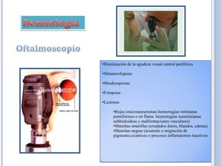 Disminución de la agudeza visual central periférica  Metamorfopsias  Miodesopsioas  Fotopsias  Lesiones  Rojas (microaneurismas hemorragias retinianas puntiformes o en flama  hemorragias sunretinianas subhialoideas y malformaciones vasculares) Manchas amarillas (exudados duros, blandos, edema) Manchas negras (acumulo o migración de pigmento,cicatrices o procesos inflamatorios inactivos  