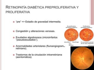 RETINOPATÍA DIABÉTICA PREPROLIFERATIVA Y 
PROLIFERATIVA 
 “pre” => Estadio de gravedad intermedia. 
 Congestión y alteraciones venosas. 
 Exudados algodonosos (microinfartos 
“pseudoexudados”). 
 Anormalidades arteriolares (fluroangiograma 
retiniano). 
 Trastornos de la circulación intrarretiniana 
(asintomática). 
 
