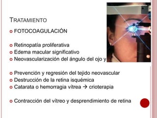 TRATAMIENTO 
 FOTOCOAGULACIÓN 
 Retinopatía proliferativa 
 Edema macular significativo 
 Neovascularización del ángulo del ojo y del iris 
 Prevención y regresión del tejido neovascular 
 Destrucción de la retina isquémica 
 Catarata o hemorragia vítrea  crioterapia 
 Contracción del vítreo y desprendimiento de retina 
 