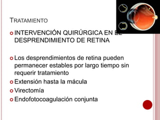 TRATAMIENTO 
 INTERVENCIÓN QUIRÚRGICA EN EL 
DESPRENDIMIENTO DE RETINA 
 Los desprendimientos de retina pueden 
permanecer estables por largo tiempo sin 
requerir tratamiento 
 Extensión hasta la mácula 
Virectomía 
 Endofotocoagulación conjunta 
 