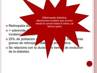 Oftalmopatia diabetica: 
alteraciones oculares que ocurren 
desde la cornea hasta la retina y el 
 Retinopatia diabetica: Tragedia en oftalmologia. 
Nervio optico 
 > sobrevida de pacientes diabeticos: incremento en 
incidencia de oftalmopatia diabetica. 
 25% de poblacion diabetica evoluciona con formas 
graves de retinopatia diabetica proliferativa. 
 Se relaciona con la duracion o tiempo de evolucion 
de la diabetes. 
 