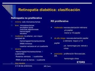 Retinopatía diabética: clasificación Retinopatía no proliferativa mínima:  solo microaneurismas leve:   microaneurismas exudados duros manchas algodonosas  hemorragias escasos moderada:  lo anterior, con mayor cantidad de  hemorragias/microaneurismas IRMA mínimos rosarios venosos en un cuadrante severa: Hemorragias/microaneurismas:  4  cuadrantes Rosarios venosos:  2  cuadrantes IRMA en por lo menos:  1  cuadrante muy severa: 2-3 de las anteriores MR Cano  RD proliferativa moderada:  neovascularización retiniana  y/o papilar menor a 1/3 papilar de alto riesgo:  neovascularización papilar  o retiniana  mayor a 1/3  papilar  y/o  hemorragia pre- retinal o  vítrea avanzada:   proliferación fibrovascular, DR, hemorragia vítrea ETDRS 