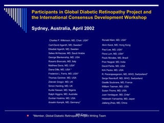Participants in Global Diabetic Retinopathy Project and the International Consensus Development Workshop   Sydney, Australia, April 2002 Charles P. Wilkinson, MD, Chair, USA* Carl-David Agardh, MD, Sweden* Elisabet Agardh, MD, Sweden Selwa Al-Hazzaa, MD, Saudi Arabia George Blankenship, MD, USA Rosario Brancato, MD, Italy Matthew Davis, MD, USA* Diana Dills, MD, USA * Frederick L. Ferris, MD, USA* Thomas Gardner, MD, USA Zdenek Gregor, MD, UK Simon Harding, MD, UK Kunle Hassan, MD, Nigeria Ralph Higgins, MD, Australia Dunbar Hoskins, MD, USA Anselm Kampik, MD, Germany* Ronald Klein, MD, USA* Alvin Kwok, MD, Hong Kong Paul Lee, MD, USA* Flora Lum, MD, USA* Paulo Morales, MD, Brazil Pran Nagpal, MD, India David Parke, MD, USA Kirk Packo, MD, USA R. Pararajasegaram, MD, WHO, Switzerland* Serge Resnikoff, MD, WHO, Switzerland Giselle Soubrane, MD, France William Tasman, MD, USA Susan Thoms, MD, USA Juan Verdaguer, MD, Chile* Hidetoshi Yamashita, MD, Japan Jialiang Zhao, MD, China  MR Cano  * Member, Global Diabetic Retinopathy Project Writing Team  