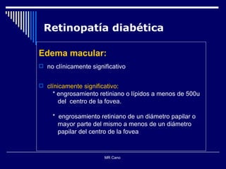 Retinopatía diabética Edema macular: no clínicamente significativo clínicamente significativo: * engrosamiento retiniano o lípidos a menos de 500u del  centro de la fovea. *  engrosamiento retiniano de un diámetro papilar o  mayor parte del mismo a menos de un diámetro  papilar del centro de la fovea MR Cano  
