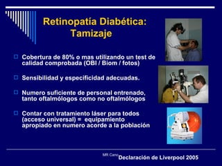 Retinopatía Diabética:    Tamizaje Cobertura de 80% o mas utilizando un test de calidad comprobada (OBI / Biom / fotos) Sensibilidad y especificidad adecuadas. Numero suficiente de personal entrenado, tanto oftalmólogos como no oftalmólogos  Contar con tratamiento láser para todos (acceso universal) =  equipamiento apropiado en numero acorde a la población MR Cano  Declaración de Liverpool 2005 