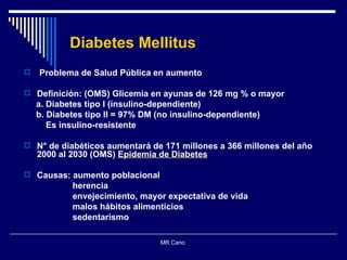 Diabetes Mellitus Problema de Salud Pública en aumento Definición: (OMS) Glicemia en ayunas de 126 mg % o mayor a. Diabetes tipo I (insulino-dependiente) b. Diabetes tipo II = 97% DM (no insulino-dependiente)  Es insulino-resistente N° de diabéticos aumentará de  171 millones a 366 millones del año 2000 al 2030  (OMS)  Epidemia de Diabetes Causas: aumento poblacional herencia envejecimiento, mayor expectativa de vida malos hábitos alimenticios sedentarismo MR Cano  