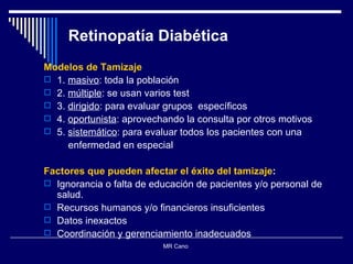 Retinopatía Diabética Modelos de Tamizaje 1.  masivo : toda la población 2.  múltiple : se usan varios test  3.  dirigido : para evaluar grupos  específicos 4.  oportunista : aprovechando la consulta por otros motivos 5.  sistemático : para evaluar todos los pacientes con una  enfermedad en especial  Factores que pueden afectar el éxito del tamizaje : Ignorancia o falta de educación de pacientes y/o personal de salud. Recursos humanos y/o financieros insuficientes Datos inexactos Coordinación y gerenciamiento inadecuados  MR Cano  