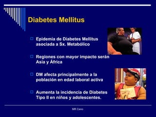Epidemia de Diabetes Mellitus asociada a Sx. Metabólico Regiones con mayor impacto serán Asia y África DM afecta principalmente a la población en edad laboral activa Aumenta la incidencia de Diabetes Tipo II en niños y adolescentes.  MR Cano  Diabetes Mellitus 