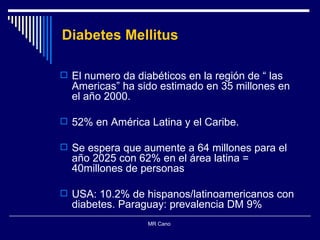 Diabetes Mellitus El numero da diabéticos en la región de “ las Americas” ha sido estimado en 35 millones en el año 2000. 52% en América Latina y el Caribe.  Se espera que aumente a 64 millones para el año 2025 con 62% en el área latina = 40millones de personas USA: 10.2% de hispanos/latinoamericanos con diabetes. Paraguay: prevalencia DM 9% MR Cano  