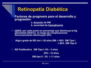 Retinopatía Diabética Factores de prognosis para el desarrollo y progresión : a.  duración  de DM b. severidad de  hiperglicemia UKPD : por cada punto en porcentaje que disminuye la Hg glicosilada (HbA1c)  el riesgo de complicaciones microvasculares disminuyen 35%. Algún grado de RD con > 20 años DM: > 90%  DM Tipo I > 60%  DM Tipo II RD Proliferativa  DM Tipo I: 0% - 3 años  25% - 15 años  DM tipo II : 3%  > 11 años MR Cano  