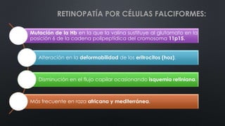 RETINOPATÍA POR CÉLULAS FALCIFORMES:
Mutación de la Hb en la que la valina sustituye al glutamato en la
posición 6 de la cadena polipeptídica del cromosoma 11p15.
Alteración en la deformabilidad de los eritrocitos (hoz).
Disminución en el flujo capilar ocasionando isquemia retiniana.
Más frecuente en raza africana y mediterránea.
 