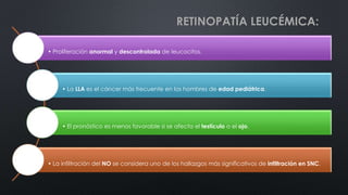 RETINOPATÍA LEUCÉMICA:
• Proliferación anormal y descontrolada de leucocitos.
• La LLA es el cáncer más frecuente en los hombres de edad pediátrica.
• El pronóstico es menos favorable si se afecta el testículo o el ojo.
• La infiltración del NO se considera uno de los hallazgos más significativos de infiltración en SNC.
 
