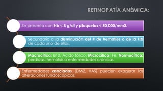 RETINOPATÍA ANÉMICA:
Se presenta con Hb < 8 g/dl y plaquetas < 50,000/mm3.
Secundario a la disminución del # de hematíes o de la Hb
de cada uno de ellos.
Macrocítica: B12, Ácido fólico. Microcítica: Fe. Normocítica:
pérdidas, hemólisis o enfermedades crónicas.
Enfermedades asociadas (DM2, HAS) pueden exagerar las
alteraciones fundoscópicas.
 