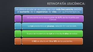 La clínica ocular se ve cada vez con más frecuencia debido
al aumento de la esperanza de vida con quimioterápicos.
La Leucemia es la responsable de 3.7% de las muertes por
Cáncer.
La LLA predomina en jóvenes, relación 3:1 con la LMA.
El pico de incidencia de LLA es a los 3 y 5 años de edad.
El NO se afecta en 13 a 18% de los pacientes.
RETINOPATÍA LEUCÉMICA:
 