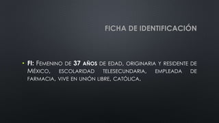 FICHA DE IDENTIFICACIÓN
• FI: FEMENINO DE 37 AÑOS DE EDAD, ORIGINARIA Y RESIDENTE DE
MÉXICO, ESCOLARIDAD TELESECUNDARIA, EMPLEADA DE
FARMACIA, VIVE EN UNIÓN LIBRE, CATÓLICA.
 