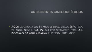ANTECEDENTES GINECOBSTÉTRICOS
• AGO: MENARCA A LOS 14 AÑOS DE EDAD, CICLOS 28/4, IVSA
21 AÑOS, NPS: 1, G4, P2, C1 POR SUFRIMIENTO FETAL, A1,
DOC HACE 10 MESES NEGATIVO. FUP: 2004, FUC: 2007.
 