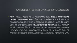 ANTECEDENTES PERSONALES PATOLÓGICOS
• APP: NIEGA ALERGIAS A MEDICAMENTOS, NIEGA PATOLOGÍAS
CRÓNICO-DEGENERATIVAS. CIRUGÍAS: CESÁREA HACE 7 AÑOS SIN
COMPLICACIONES. FX DE ANTEBRAZO IZQUIERDO HACE 19 AÑOS
CON TX CONSERVADOR, TRANSFUSIONES POSITIVAS: LA PRIMERA
EN NOVIEMBRE 2014, DURANTE LA TRANSFUSIÓN PLAQUETARIA
PRESENTA REACCIÓN ANAFILÁCTICA, DURANTE LA TRANSFUSIÓN DE
PAQUETE GLOBULAR SIN REACCIONES ALÉRGICAS. HEMOTIPO O+.
 