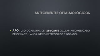ANTECEDENTES OFTALMOLÓGICOS
• APO: USO OCASIONAL DE LUBRICANTE OCULAR AUTOMEDICADO
DESDE HACE 3 AÑOS. RESTO INTERROGADO Y NEGADO.
 