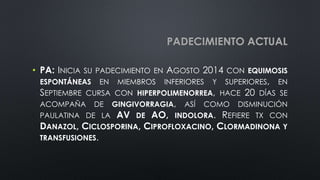 PADECIMIENTO ACTUAL
• PA: INICIA SU PADECIMIENTO EN AGOSTO 2014 CON EQUIMOSIS
ESPONTÁNEAS EN MIEMBROS INFERIORES Y SUPERIORES, EN
SEPTIEMBRE CURSA CON HIPERPOLIMENORREA, HACE 20 DÍAS SE
ACOMPAÑA DE GINGIVORRAGIA, ASÍ COMO DISMINUCIÓN
PAULATINA DE LA AV DE AO, INDOLORA. REFIERE TX CON
DANAZOL, CICLOSPORINA, CIPROFLOXACINO, CLORMADINONA Y
TRANSFUSIONES.
 