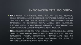 EXPLORACIÓN OFTALMOLÓGICA:
• FOD: MEDIOS TRANSPARENTES, PAPILA NARANJA, EXC 0.3, REDONDA,
BORDES DEFINIDOS, MICROHEMORRAGIAS PERIPAPILARES, PATRÓN VASCULAR
CON LEVE TORTUOSIDAD VENOSA, HEMORRAGIAS INTRARRETINIANAS QUE NO
TRACCIONAN NI DESPRENDEN RETINA, MÁCULA CON HEMORRAGIA
SUBFOVEAL ESTELAR Y HEMORRAGIAS PERIFOVEALES, HEMORRAGIAS POR
FUERA DE ARCADAS CON CENTRO BLANCO, RETINA APLICADA.
• FOI: MEDIOS TRANSPARENTES, PAPILA NARANJA, EXC 0.3, REDONDA, BORDES
DEFINIDOS, HEMORRAGIAS PERIPAPILARES, PATRÓN VASCULAR CON LEVE
TORTUOSIDAD VENOSA, HEMORRAGIAS INTRARRETINIANAS QUE NO
TRACCIONAN NI DESPRENDEN RETINA, HEMORRAGIAS POR FUERA DE
ARCADAS CON CENTRO BLANCO, RETINA APLICADA.
 