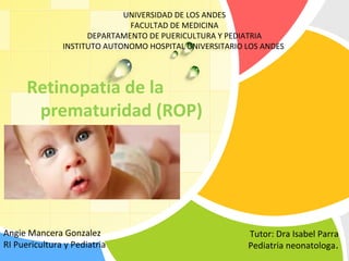 L/O/G/O
Retinopatía de la
prematuridad (ROP)
Angie Mancera Gonzalez
RI Puericultura y Pediatria
Tutor: Dra Isabel Parra
Pediatria neonatologa.
UNIVERSIDAD DE LOS ANDES
FACULTAD DE MEDICINA
DEPARTAMENTO DE PUERICULTURA Y PEDIATRIA
INSTITUTO AUTONOMO HOSPITAL UNIVERSITARIO LOS ANDES
 