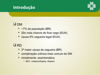 Introdução

 DM
 ~7% da população (BR)
 20x mais chance de ficar cego (EUA)
 causa 8% cegueira legal (EUA)

 RD
 3ª maior causa de cegueira (BR)
 complicação crônica mais comum do DM
 inicialmente, assintomática
− BAV, metamorfopsia, floaters

 