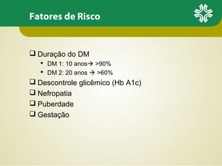 Fatores de Risco

 Duração do DM
 DM 1: 10 anos >90%
 DM 2: 20 anos  >60%

 Descontrole glicêmico (Hb A1c)
 Nefropatia
 Puberdade
 Gestação

 