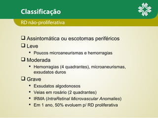 Classificação
RD não-proliferativa
 Assintomática ou escotomas periféricos
 Leve
 Poucos microaneurismas e hemorragias

 Moderada
 Hemorragias (4 quadrantes), microaneurismas,
exsudatos duros

 Grave





Exsudatos algodonosos
Veias em rosário (2 quadrantes)
IRMA (IntraRetinal Microvascular Anomalies)
Em 1 ano, 50% evoluem p/ RD proliferativa

 