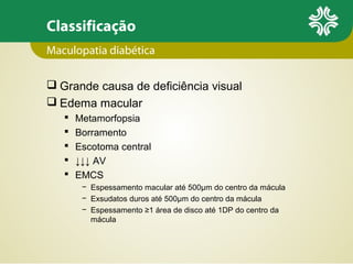 Classificação
Maculopatia diabética
 Grande causa de deficiência visual
 Edema macular






Metamorfopsia
Borramento
Escotoma central
↓↓↓ AV
EMCS
− Espessamento macular até 500µm do centro da mácula
− Exsudatos duros até 500µm do centro da mácula
− Espessamento ≥1 área de disco até 1DP do centro da
mácula

 