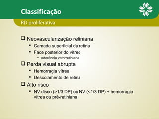 Classificação
RD proliferativa
 Neovascularização retiniana
 Camada superficial da retina
 Face posterior do vítreo
− Aderência vitrorretiniana

 Perda visual abrupta
 Hemorragia vítrea
 Descolamento de retina

 Alto risco
 NV disco (>1/3 DP) ou NV (<1/3 DP) + hemorragia
vítrea ou pré-retiniana

 