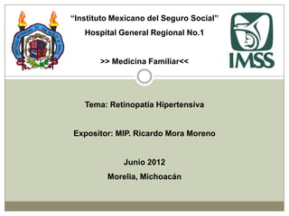 “Instituto Mexicano del Seguro Social”
   Hospital General Regional No.1


       >> Medicina Familiar<<




   Tema: Retinopatía Hipertensiva


Expositor: MIP. Ricardo Mora Moreno


             Junio 2012
         Morelia, Michoacán
 